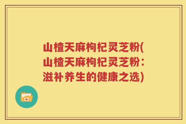 山楂天麻枸杞灵芝粉(山楂天麻枸杞灵芝粉：滋补养生的健康之选)