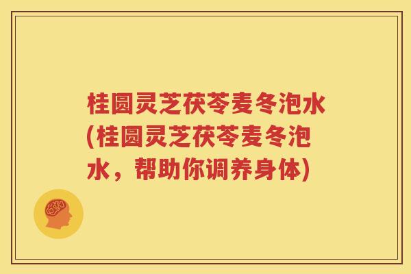 桂圆灵芝茯苓麦冬泡水(桂圆灵芝茯苓麦冬泡水，帮助你调养身体)