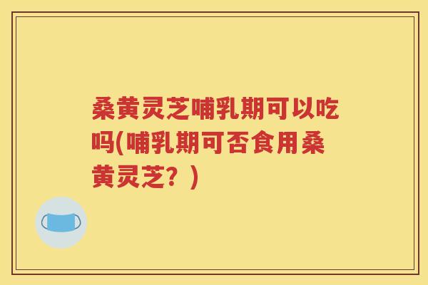 桑黄灵芝哺乳期可以吃吗(哺乳期可否食用桑黄灵芝？)