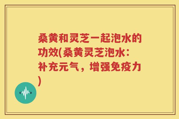 桑黄和灵芝一起泡水的功效(桑黄灵芝泡水：补充元气，增强免疫力)