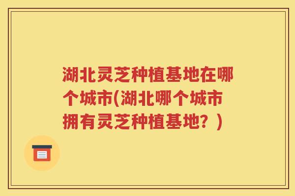 湖北灵芝种植基地在哪个城市(湖北哪个城市拥有灵芝种植基地？)
