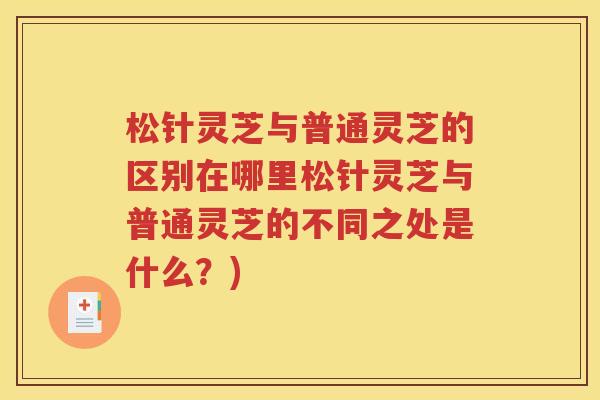 松针灵芝与普通灵芝的区别在哪里松针灵芝与普通灵芝的不同之处是什么？)