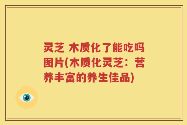灵芝 木质化了能吃吗图片(木质化灵芝：营养丰富的养生佳品)