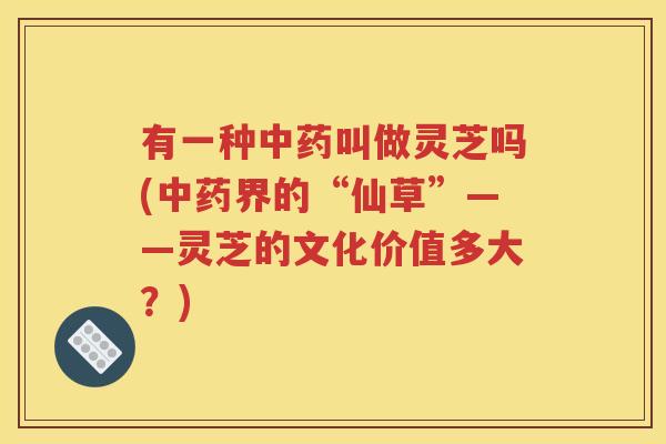 有一种中药叫做灵芝吗(中药界的“仙草”——灵芝的文化价值多大？)