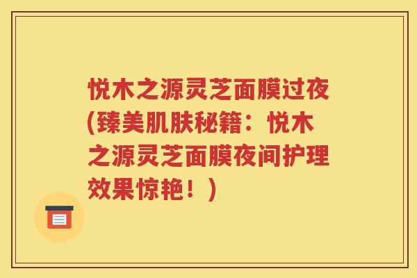 悦木之源灵芝面膜过夜(臻美肌肤秘籍：悦木之源灵芝面膜夜间护理效果惊艳！)