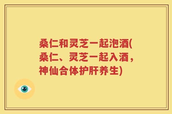桑仁和灵芝一起泡酒(桑仁、灵芝一起入酒，神仙合体护肝养生)