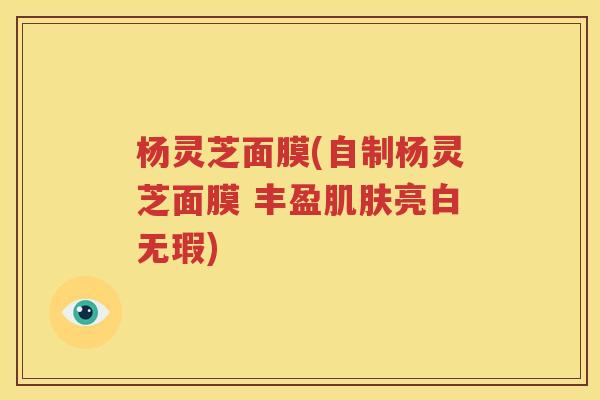 杨灵芝面膜(自制杨灵芝面膜 丰盈肌肤亮白无瑕)