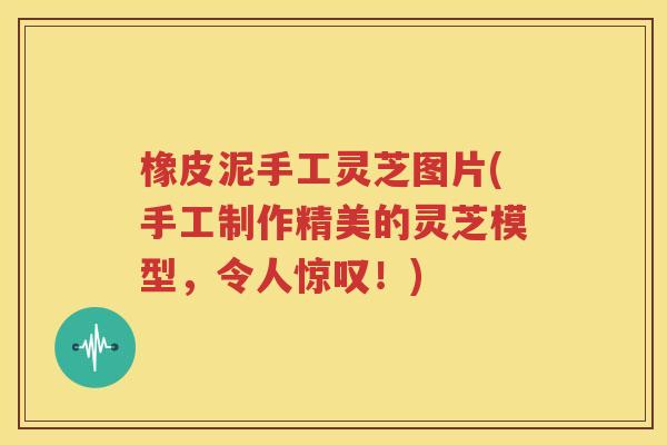橡皮泥手工灵芝图片(手工制作精美的灵芝模型，令人惊叹！)