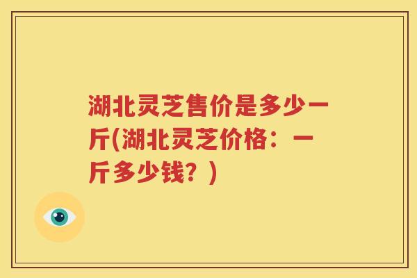 湖北灵芝售价是多少一斤(湖北灵芝价格：一斤多少钱？)