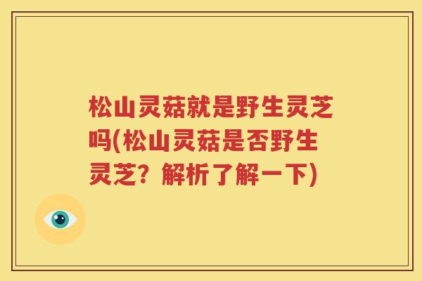 松山灵菇就是野生灵芝吗(松山灵菇是否野生灵芝？解析了解一下)