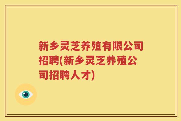 新乡灵芝养殖有限公司招聘(新乡灵芝养殖公司招聘人才)