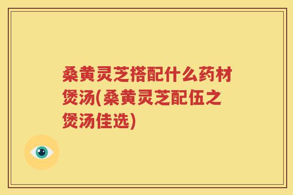桑黄灵芝搭配什么药材煲汤(桑黄灵芝配伍之煲汤佳选)
