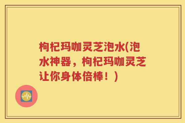 枸杞玛咖灵芝泡水(泡水神器，枸杞玛咖灵芝让你身体倍棒！)