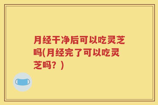 月经干净后可以吃灵芝吗(月经完了可以吃灵芝吗？)