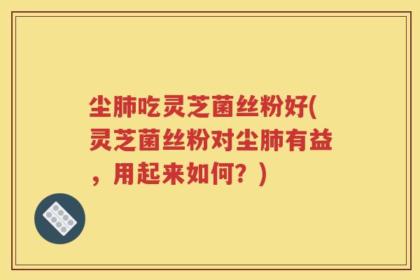 尘肺吃灵芝菌丝粉好(灵芝菌丝粉对尘肺有益，用起来如何？)