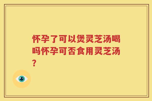 怀孕了可以煲灵芝汤喝吗怀孕可否食用灵芝汤？