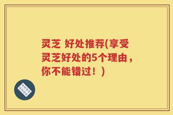 灵芝 好处推荐(享受灵芝好处的5个理由，你不能错过！)