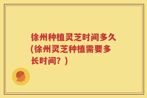 徐州种植灵芝时间多久(徐州灵芝种植需要多长时间？)