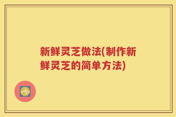 新鲜灵芝做法(制作新鲜灵芝的简单方法)