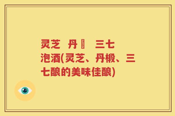 灵芝  丹椮  三七泡酒(灵芝、丹椴、三七酿的美味佳酿)