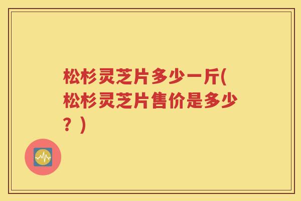 松杉灵芝片多少一斤(松杉灵芝片售价是多少？)