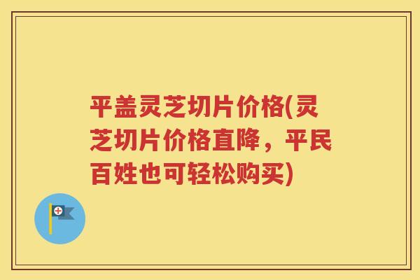 平盖灵芝切片价格(灵芝切片价格直降，平民百姓也可轻松购买)