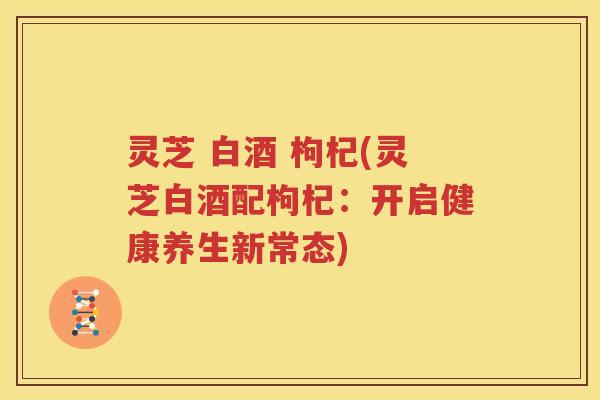 灵芝 白酒 枸杞(灵芝白酒配枸杞：开启健康养生新常态)