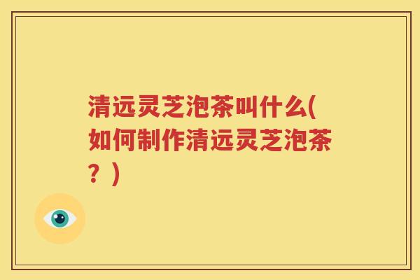 清远灵芝泡茶叫什么(如何制作清远灵芝泡茶？)