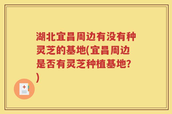 湖北宜昌周边有没有种灵芝的基地(宜昌周边是否有灵芝种植基地？)