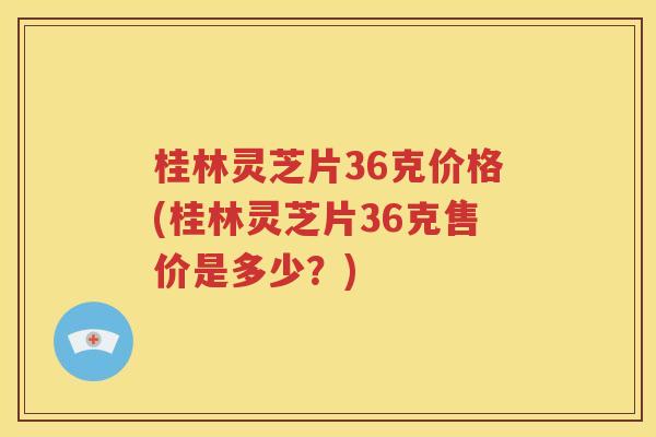 桂林灵芝片36克价格(桂林灵芝片36克售价是多少？)