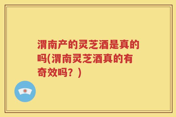 渭南产的灵芝酒是真的吗(渭南灵芝酒真的有奇效吗？)