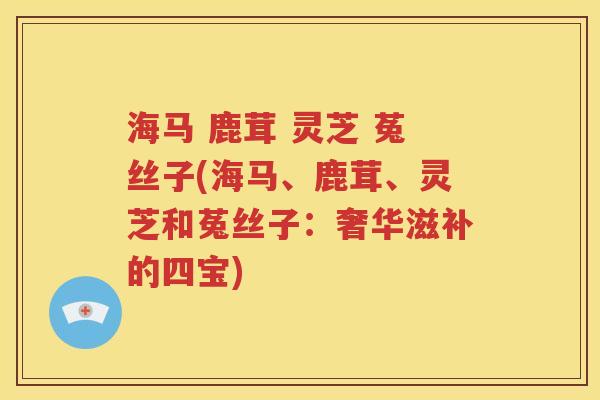 海马 鹿茸 灵芝 菟丝子(海马、鹿茸、灵芝和菟丝子：奢华滋补的四宝)