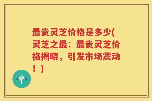 最贵灵芝价格是多少(灵芝之最：最贵灵芝价格揭晓，引发市场震动！)