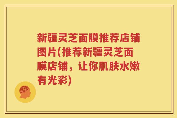 新疆灵芝面膜推荐店铺图片(推荐新疆灵芝面膜店铺，让你肌肤水嫩有光彩)