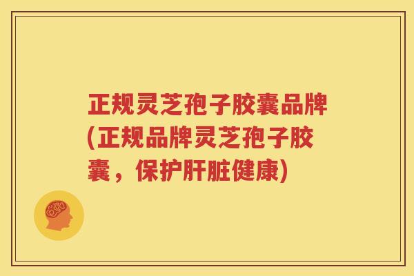 正规灵芝孢子胶囊品牌(正规品牌灵芝孢子胶囊，保护肝脏健康)