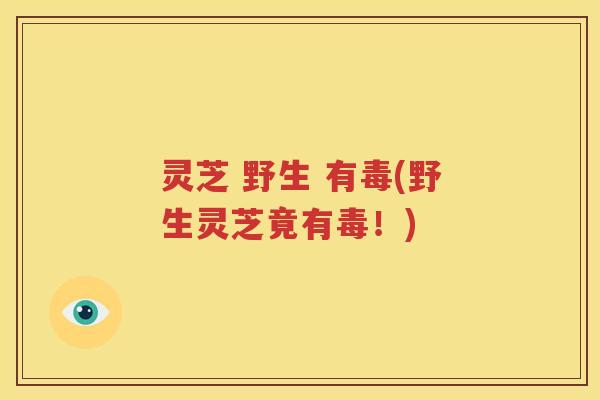 灵芝 野生 有毒(野生灵芝竟有毒！)
