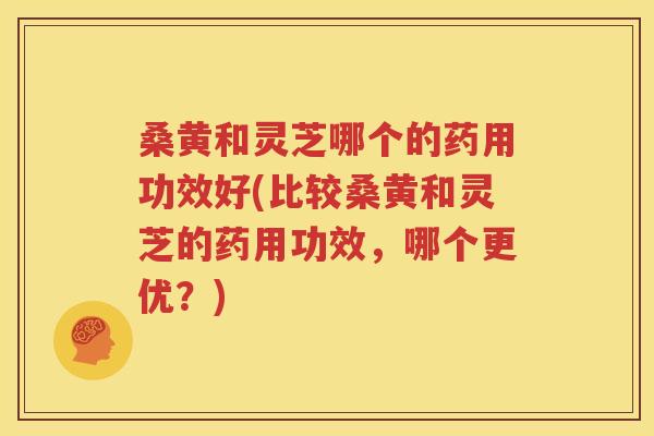 桑黄和灵芝哪个的药用功效好(比较桑黄和灵芝的药用功效，哪个更优？)
