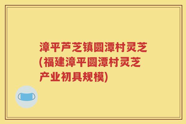 漳平芦芝镇圆潭村灵芝(福建漳平圆潭村灵芝产业初具规模)