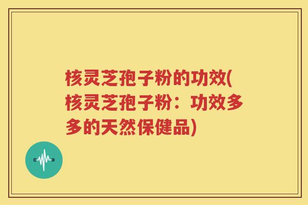 核灵芝孢子粉的功效(核灵芝孢子粉：功效多多的天然保健品)