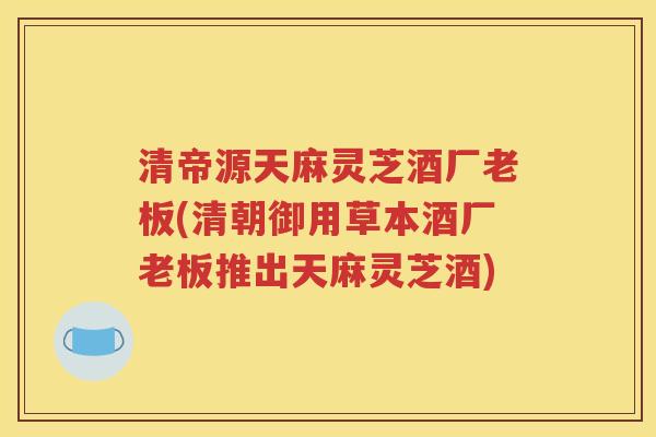 清帝源天麻灵芝酒厂老板(清朝御用草本酒厂老板推出天麻灵芝酒)