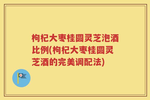 枸杞大枣桂圆灵芝泡酒比例(枸杞大枣桂圆灵芝酒的完美调配法)