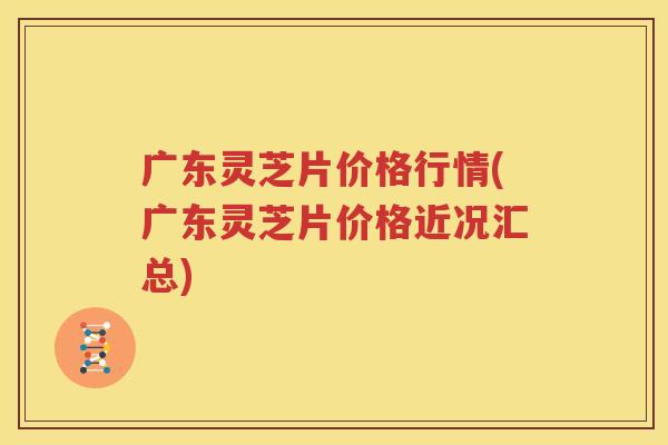 广东灵芝片价格行情(广东灵芝片价格近况汇总)