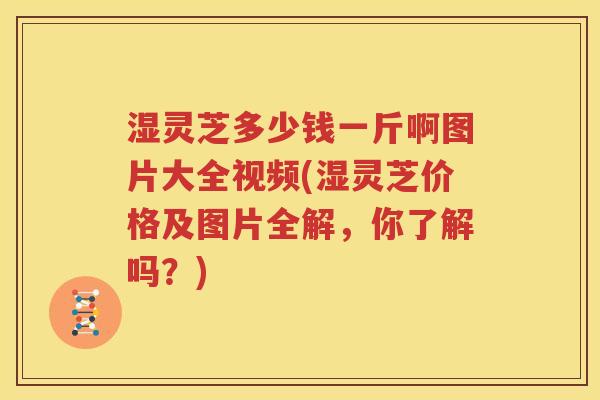 湿灵芝多少钱一斤啊图片大全视频(湿灵芝价格及图片全解，你了解吗？)
