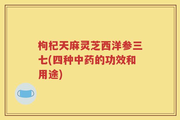 枸杞天麻灵芝西洋参三七(四种中药的功效和用途)