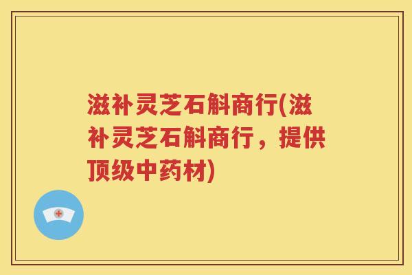 滋补灵芝石斛商行(滋补灵芝石斛商行，提供顶级中药材)