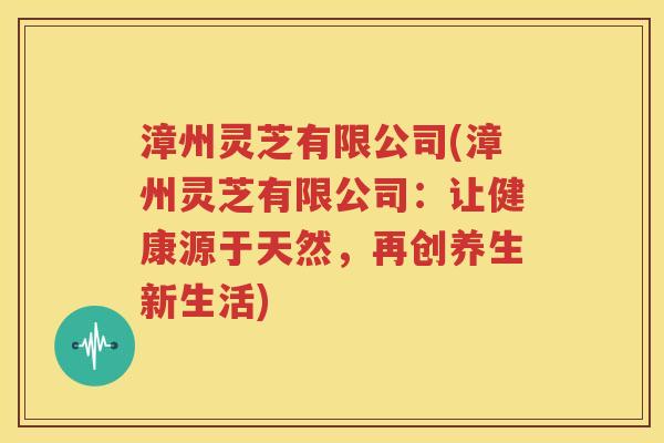 漳州灵芝有限公司(漳州灵芝有限公司：让健康源于天然，再创养生新生活)