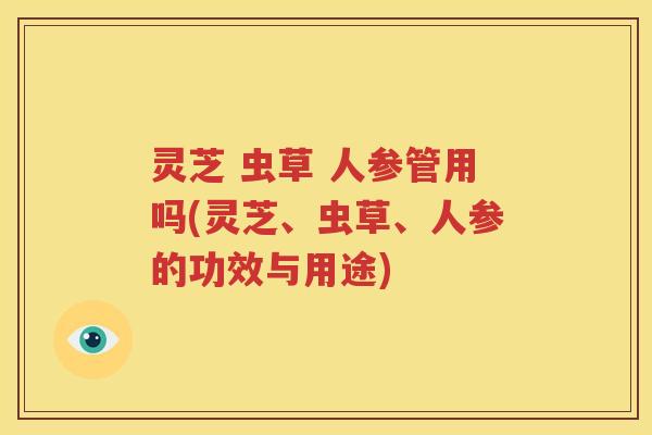 灵芝 虫草 人参管用吗(灵芝、虫草、人参的功效与用途)