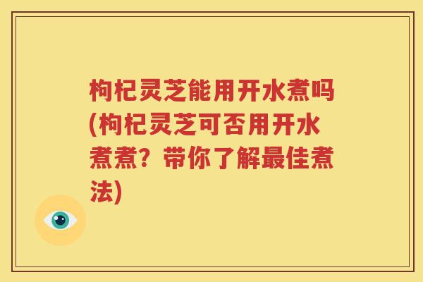 枸杞灵芝能用开水煮吗(枸杞灵芝可否用开水煮煮？带你了解最佳煮法)