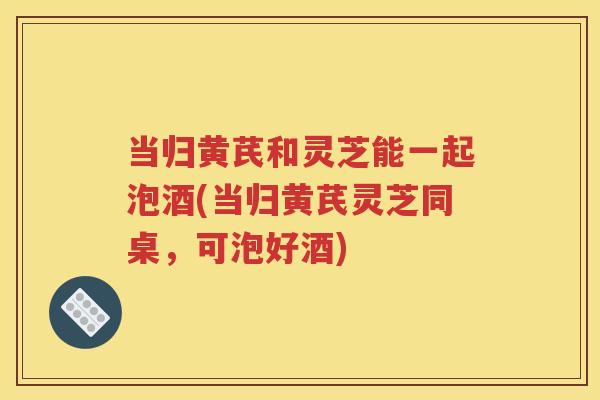 当归黄芪和灵芝能一起泡酒(当归黄芪灵芝同桌，可泡好酒)