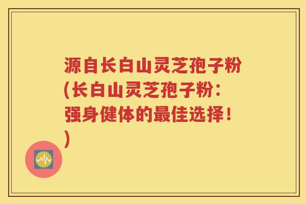 源自长白山灵芝孢子粉(长白山灵芝孢子粉：强身健体的最佳选择！)